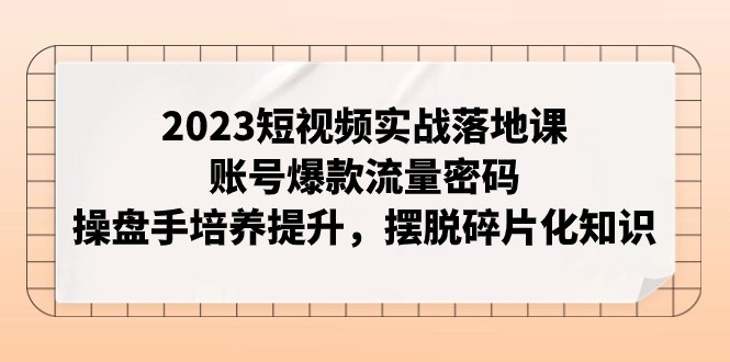 2023短视频实战落地课,账号爆款流量密码,操盘手培养提升,摆脱碎片化知识
