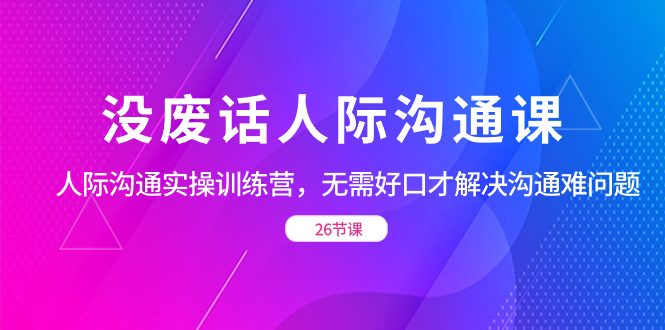 (8462期)没废话人际 沟通课,人际 沟通实操训练营,无需好口才解决沟通难问题(26节