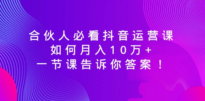 (8824期)合伙人必看抖音运营课,如何月入10万+,一节课告诉你答案!