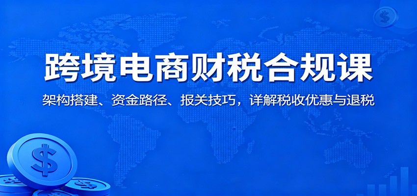 跨境电商财税合规课:架构搭建、资金路径、报关技巧,详解税收优惠与退税