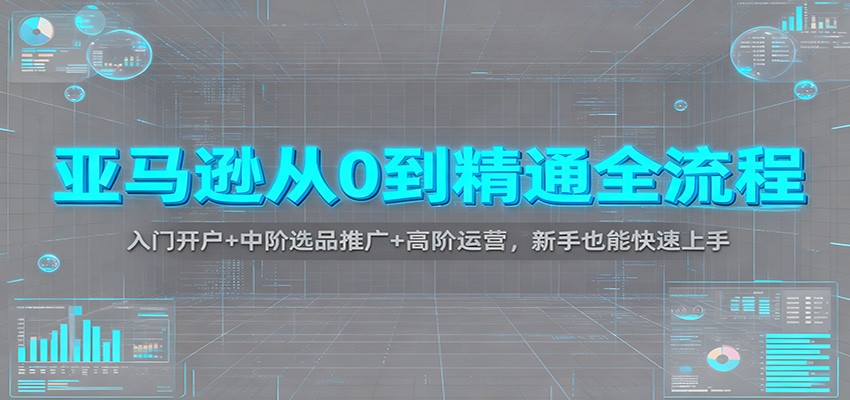亚马逊从0到精通全流程：入门开户+中阶选品推广+高阶运营，新手也能快速上手