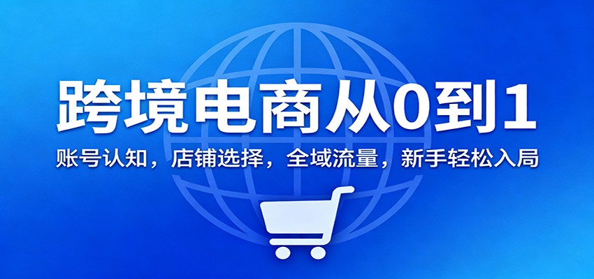 跨境电商从0到1:账号认知,店铺选择,全域流量,新手轻松入局